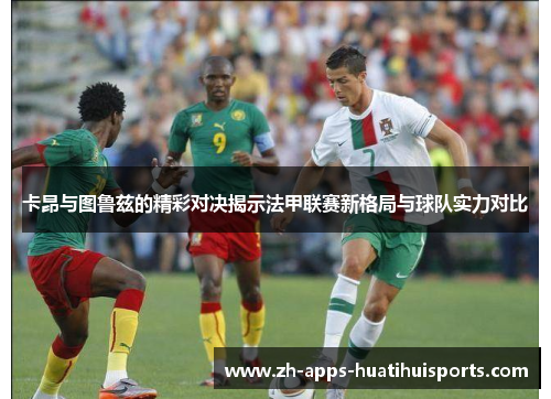 卡昂与图鲁兹的精彩对决揭示法甲联赛新格局与球队实力对比